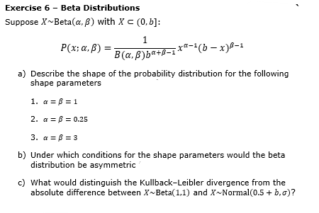 Exercise 6 - Beta Distributions
Suppose X~Beta(a, B) with X c (0, b]:
1
P(x; a, B) :
xa-'(b –
B(a, 8)ba+B-1 **-(b - x)8-1
a) Describe the shape of the probability distribution for the following
shape parameters
1. a = B = 1
2. a = B = 0.25
3. a = B = 3
b) Under which conditions for the shape parameters would the beta
distribution be asymmetric
c) What would distinguish the Kullback-Leibler divergence from the
absolute difference between X-Beta(1,1) and X~Normal(0.5 + b,0)?
