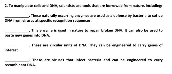 2. To manipulate cells and DNA, scientists use tools that are borrowed from nature, including:
These naturally occurring enzymes are used as a defense by bacteria to cut up
DNA from viruses at specific recognition sequences.
This enzyme is used in nature to repair broken DNA. It can also be used to
paste new genes into DNA.
These are circular units of DNA. They can be engineered to carry genes of
interest.
These are viruses that infect bacteria and can be engineered to carry
recombinant DNA.
