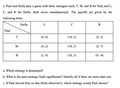 2. Paul and Stella play a game with three strategies each, T, M, and B for Paul, and L,
C, and R for Stella. Both move simultaneously. The payoffs are given by the
following form:
Stella
L
R
Paul
T
(8,4)
(10, 2)
(2,3)
M
(4,2)
(10, 1)
(5,7)
B
(1,4)
(10, 3)
(9,-4)
a. Which strategy is dominated?
b. What is the pure-strategy Nash equilibrium? Identify all if there are more than one.
c. If Paul moved first, so that Stella observed it, which strategy would Paul choose?