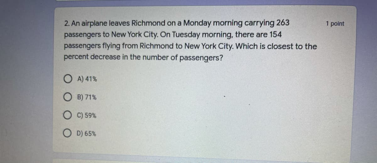 2. An airplane leaves Richmond on a Monday morning carrying 263
passengers to New York City. On Tuesday morning, there are 154
passengers flying from Richmond to New York City. Which is closest to the
percent decrease in the number of passengers?
1 point
O A) 41%
B) 71%
C) 59%
O D) 65%
