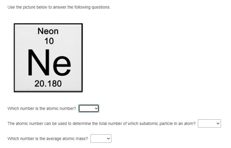 Use the picture below to answer the following questions:
Neon
10
Ne
20.180
Which number is the atomic number?
The atomic number can be used to determine the total number of which subatomic particle in an atom?
Which number is the average atomic mass?
