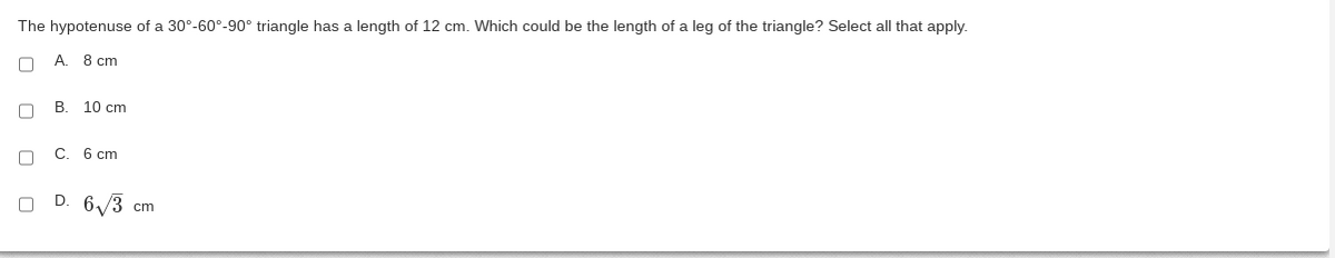 The hypotenuse of a 30°-60°-90° triangle has a length of 12 cm. Which could be the length of a leg of the triangle? Select all that apply.
C A. 8 cm
□
B. 10 cm
C C. 6 cm
n D. 6√3 cm