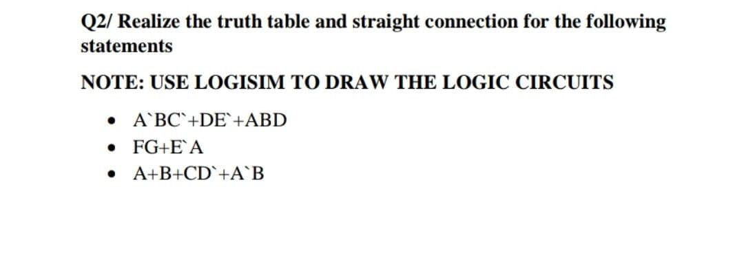 Q2/ Realize the truth table and straight connection for the following
statements
NOTE: USE LOGISIM TO DRAW THE LOGIC CIRCUITS
• A'BC`+DE`+ABD
• FG+E'A
A+B+CD`+A`B

