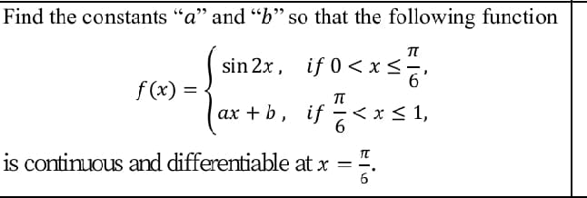 Find the constants "a" and "b" so that the following function
(sin 2x. if 0<xs.
if 0 <xs
f (x) =
ax + b, if -< x < 1,
is continuous and differentiable at x =".
