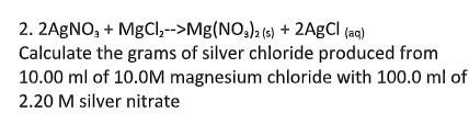 2. 2AGNO, + MgCl,-->Mg(NO;)2 (s) + 2A£CI (aq)
Calculate the grams of silver chloride produced from
10.00 ml of 10.0M magnesium chloride with 100.0 ml of
2.20 M silver nitrate
