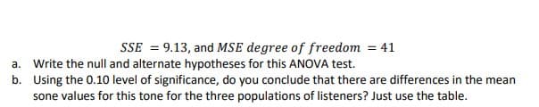 SSE = 9.13, and MSE degree of freedom = 41
a. Write the null and alternate hypotheses for this ANOVA test.
b. Using the 0.10 level of significance, do you conclude that there are differences in the mean
sone values for this tone for the three populations of listeners? Just use the table.
