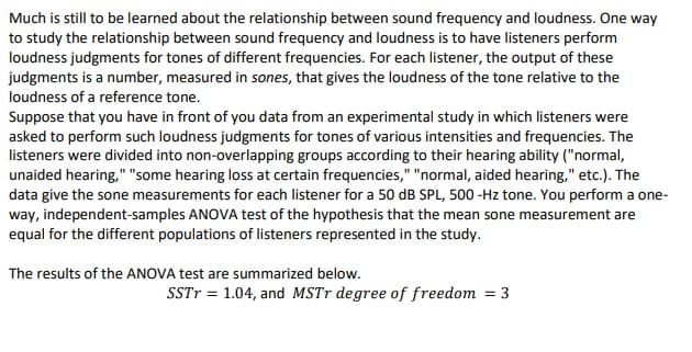 Much is still to be learned about the relationship between sound frequency and loudness. One way
to study the relationship between sound frequency and loudness is to have listeners perform
loudness judgments for tones of different frequencies. For each listener, the output of these
judgments is a number, measured in sones, that gives the loudness of the tone relative to the
loudness of a reference tone.
Suppose that you have in front of you data from an experimental study in which listeners were
asked to perform such loudness judgments for tones of various intensities and frequencies. The
listeners were divided into non-overlapping groups according to their hearing ability ("normal,
unaided hearing," "some hearing loss at certain frequencies," "normal, aided hearing," etc.). The
data give the sone measurements for each listener for a 50 dB SPL, 500 -Hz tone. You perform a one-
way, independent-samples ANOVA test of the hypothesis that the mean sone measurement are
equal for the different populations of listeners represented in the study.
The results of the ANOVA test are summarized below.
SSTT = 1.04, and MSTR degree of freedom = 3
