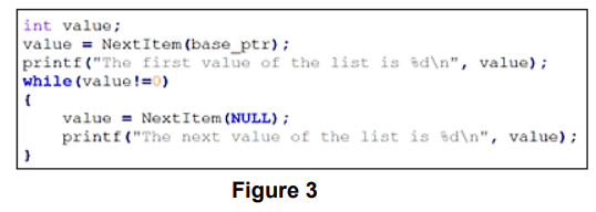 int value;
value = NextItem(base_ptr);
printf("The first value of the list is d\n", value);
while (value !=0)
{
}
value= Next Item (NULL);
printf("The next value of the list is %d\n", value);
Figure 3