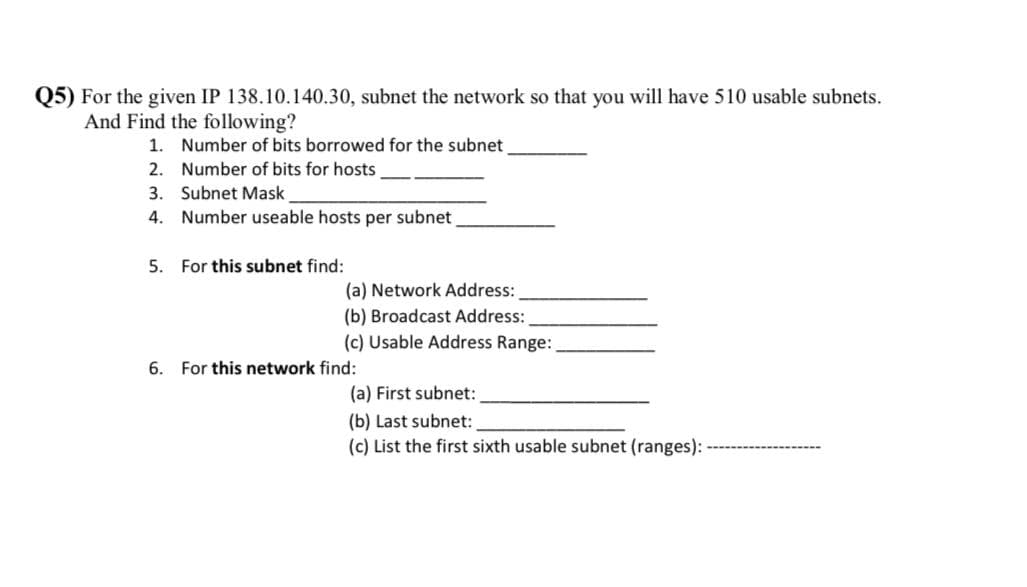 Q5) For the given IP 138.10.140.30, subnet the network so that you will have 510 usable subnets.
And Find the following?
1. Number of bits borrowed for the subnet
2. Number of bits for hosts
3. Subnet Mask
4. Number useable hosts per subnet
5. For this subnet find:
(a) Network Address:
(b) Broadcast Address:
(c) Usable Address Range:
6. For this network find:
(a) First subnet:
(b) Last subnet:
(c) List the first sixth usable subnet (ranges):
