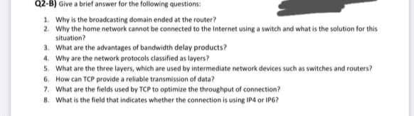 Q2-B) Give a brief answer for the following questions:
1. Why is the broadcasting domain ended at the router?
2. Why the home network cannot be connected to the Internet using a switch and what is the solution for this
situation?
3. What are the advantages of bandwidth delay products?
4. Why are the network protocols classified as layers?
5. What are the three layers, which are used by intermediate network devices such as switches and routers?
6. How can TCP provide a reliable transmission of data?
7. What are the fields used by TCP to optimize the throughput of connection?
8. What is the field that indicates whether the connection is using IP4 or IP6?
