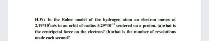 H.W: In the Boher model of the hydrogen atom an electron moves at
2.19*10ʻm/s in an orbit of radius 5.29*10" centered on a proton. (a)what is
the centripetal force on the electron? (b)what is the number of revolutions
made each second?
