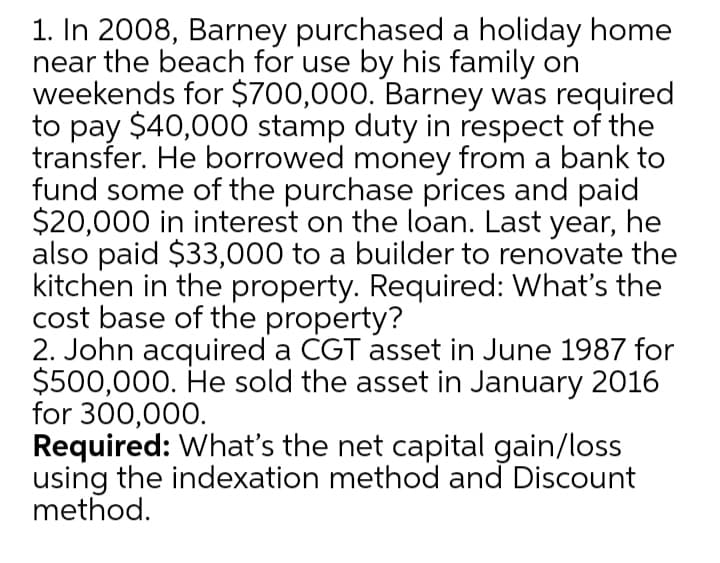1. In 2008, Barney purchased a holiday home
near the beach for use by his family on
weekends for $700,000. Barney was required
to pay $40,000 stamp duty in respect of the
transfer. He borrowed money from a bank to
fund some of the purchase prices and paid
$20,000 in interest on the loan. Last year, he
also paid $33,000 to a builder to renovate the
kitchen in the property. Required: What's the
cost base of the property?
2. John acquired a CGT asset in June 1987 for
$500,000. He sold the asset in January 2016
for 300,000.
Required: What's the net capital gain/loss
using the indexation method and Discount
method.
