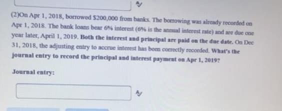 (2)On Apr 1, 2018, borrowed $200,000 from banks. The borrowing was already recorded on
Apr 1, 2018. The bank loans bear 6% interest (6% is the annual interest rate) and are due one
year later, April 1, 2019. Both the interest and principal are paid on the due date. On Dec
31, 2018, the adjusting entry to accrue interest has been correctly recorded. What's the
journal entry to record the principal and interest payment on Apr 1, 2019?
Journal entry:
