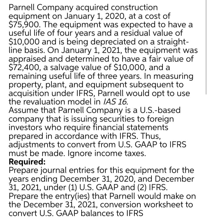 Parnell Company acquired construction
equipment on January 1, 2020, at a cost of
$75,900. The equipment was expected to have a
useful life of four years and a residual value of
$10,000 and is being depreciated on a straight-
line basis. On January 1, 2021, the equipment was
appraised and determined to have a fair value of
$72,400, a salvage value of $10,000, and a
remaining useful life of three years. In measuring
property, plant, and equipment subsequent to
acquisition under IFRS, Parnell would opt to use
the revaluation model in IAS 16.
Assume that Parnell Company is a U.S.-based
company that is issuing securities to foreign
investors who require financial statements
prepared in accordance with IFRS. Thus,
adjustments to convert from U.S. GAAP to IFRS
must be made. Ignore income taxes.
Required:
Prepare journal entries for this equipment for the
years ending December 31, 2020, and December
31, 2021, under (1) U.S. GAAP and (2) IFRS.
Prepare the entry(ies) that Parnell would make on
the December 31, 2021, conversion worksheet to
convert U.S. GAAP balances to IFRS
