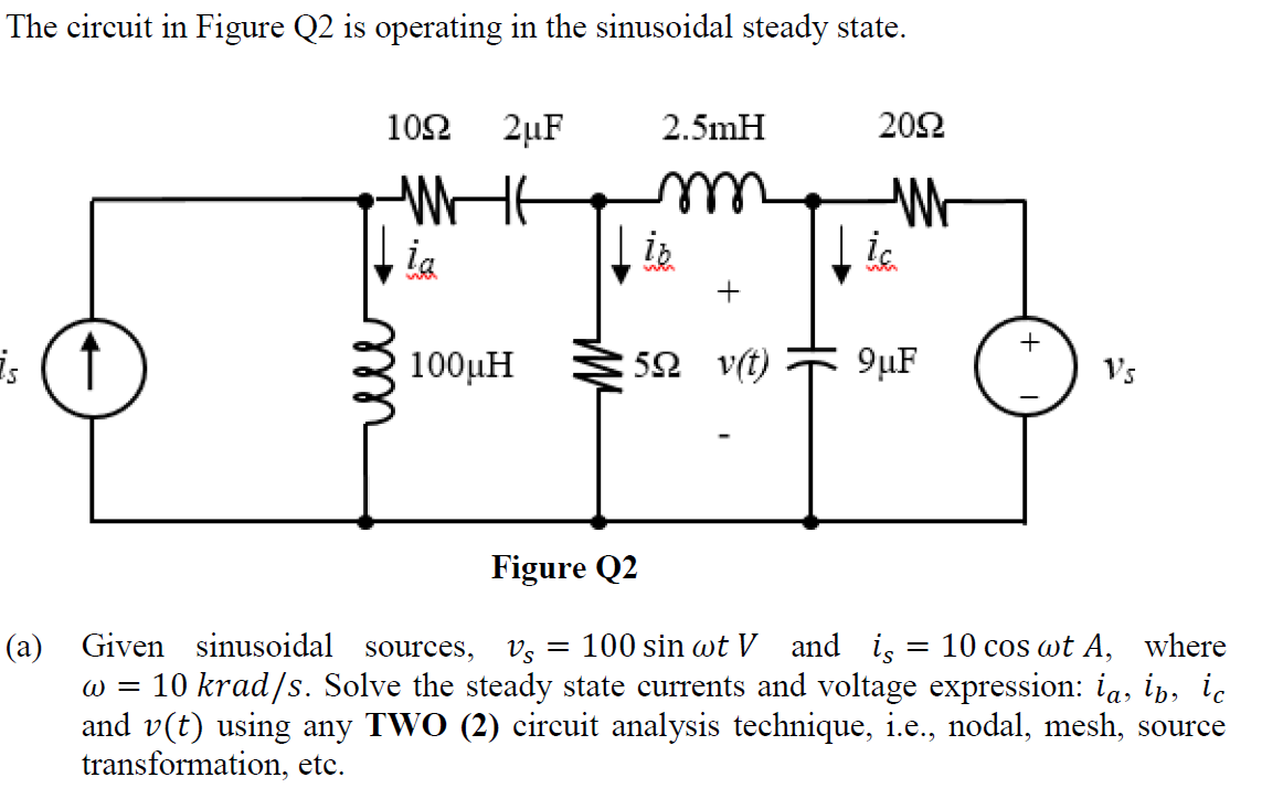 The circuit in Figure Q2 is operating in the sinusoidal steady state.
1092 2μF
2.5mH
2092
WE
m
W
ia
ic
+
is (↑)
100μΗ
592 v(t)
9μF
Vs
Figure Q2
(a) Given sinusoidal sources, Vs = 100 sin wt V and is
10 cos wt A, where
w = 10 krad/s. Solve the steady state currents and voltage expression: ia, ip, ic
and v(t) using any TWO (2) circuit analysis technique, i.e., nodal, mesh, source
transformation, etc.
ли
↓ib
+