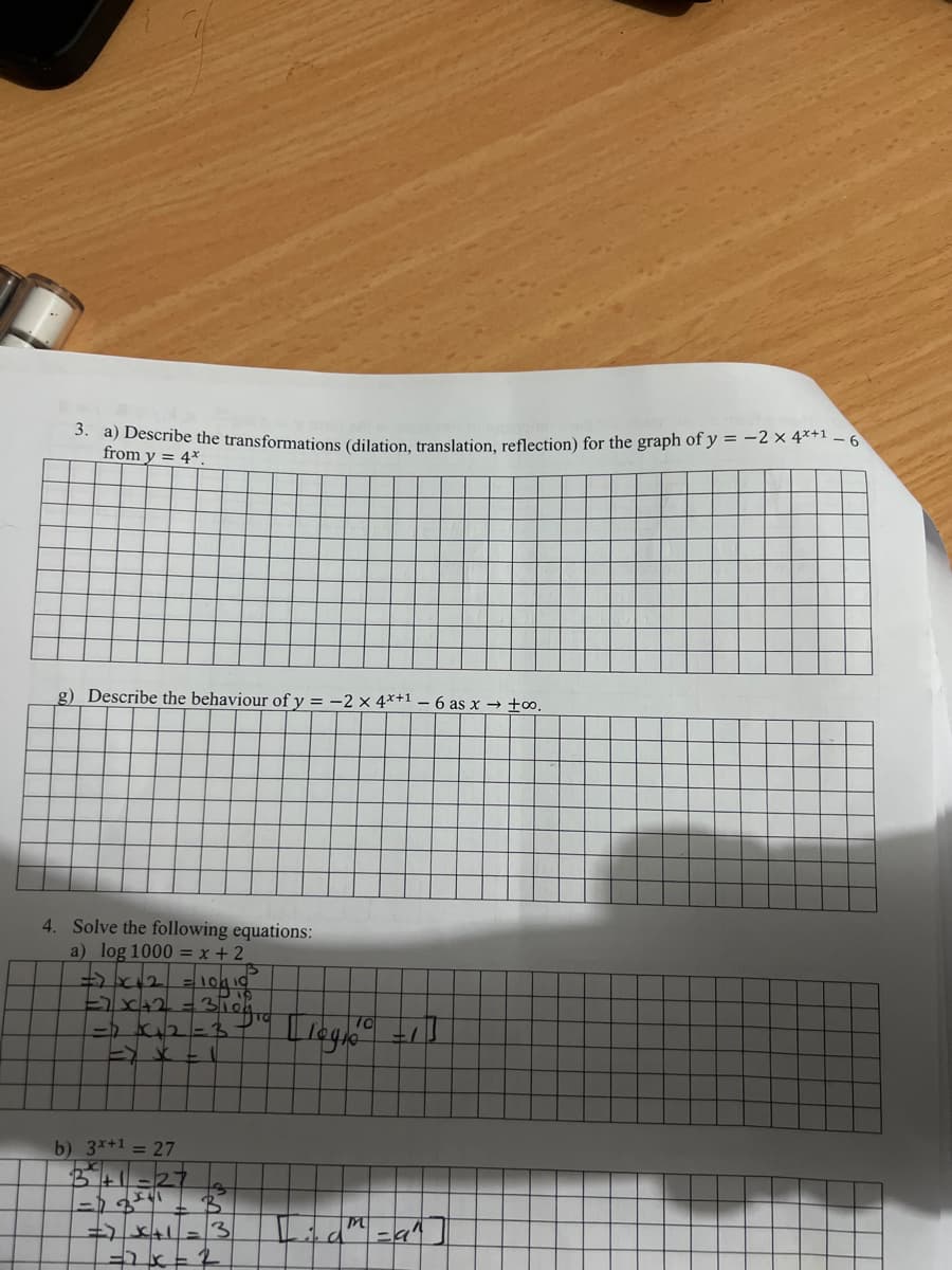 3. a) Describe the transformations (dilation, translation, reflection) for the graph of y = -2 × 4*+1-6
from y = 4*.
g) Describe the behaviour of y=-2 x 4x+1-6 as x → +∞o.
Solve the following equations:
a) log 1000 = x + 2
=> x+2 = 10/10²
=> x²+2 =
=> x₁2=3-
E JC -
b) 3x+1 = 27
A
= JC+1
=2x
310gro
M