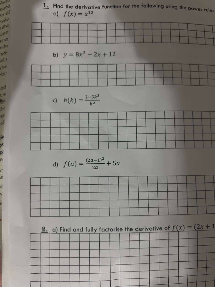 Aus
build
to ad
matic
uthc
Curri
e se
mde
adv
hal a
te
nts/
hod
tw
er
Ss
e
e
1. Find the derivative function for the following using the power rule:
a) f(x) = x¹2
b) y = 8x³ - 2x + 12
2-5k3
c) h(k)= k²
d) f(a) =
(2a-1)²
2a
+ 5a
2. a) Find and fully factorise the derivative of f(x) = (2x + 1