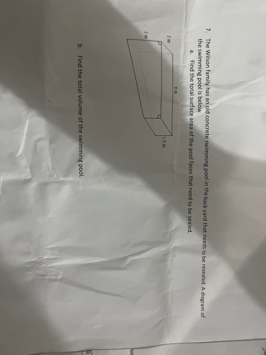 7. The Wilson family has an old concrete swimming pool in the back yard that needs to be resealed. A diagram of
the swimming pool is below.
a. Find the total surface area of the pool faces that need to be sealed.
8 m
2 m
1.5 m
b. Find the total volume of the swimming pool.
2 m