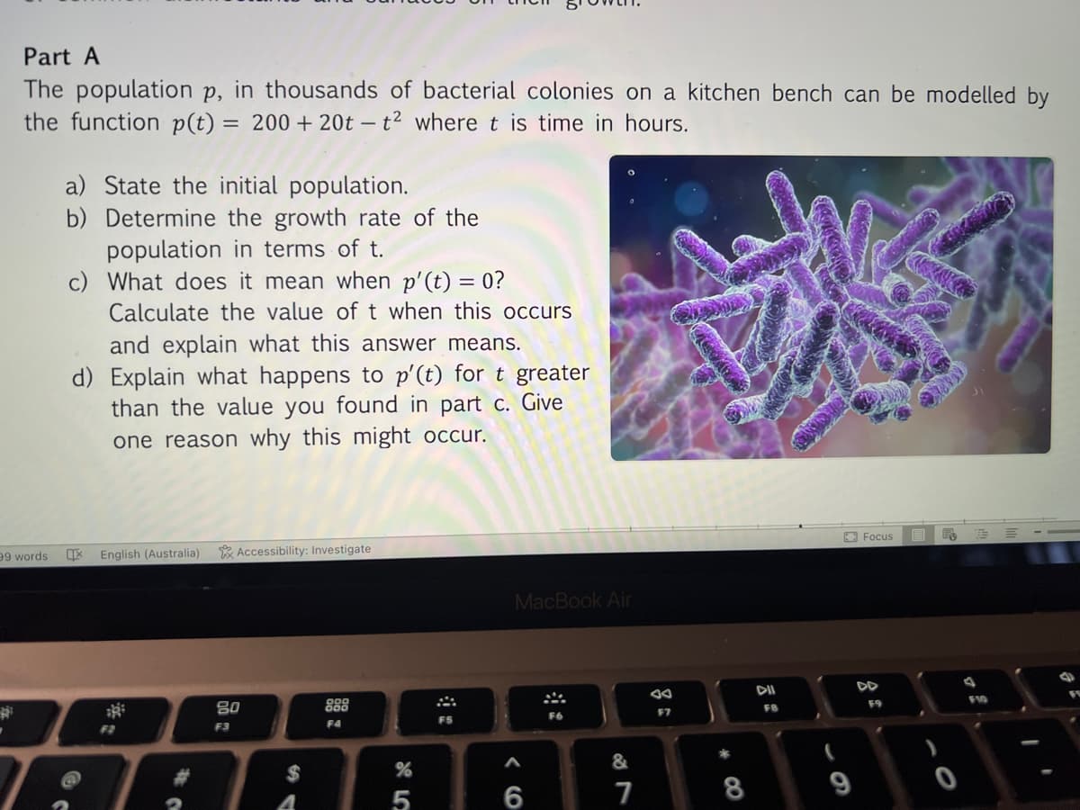 Part A
The population P, in thousands of bacterial colonies on a kitchen bench can be modelled by
the function p(t) = 200 + 20t - t2 where t is time in hours.
99 words
.
a) State the initial population.
b) Determine the growth rate of the
population in terms of t.
c) What does it mean when p'(t) = 0?
Calculate the value of t when this occurs
and explain what this answer means.
d) Explain what happens to p'(t) for t greater
than the value you found in part c. Give
one reason why this might occur.
区
English (Australia) Accessibility: Investigate
F2
C
80
F3
$
888
F4
45
%
F5
MacBook Air
6
F6
&
7
F7
8
F8
Focus
F9
ES EE
F10