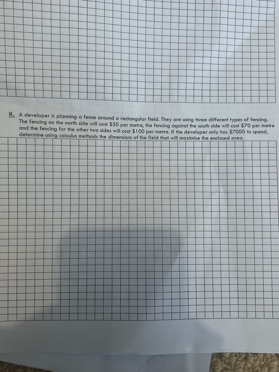 8. A developer is planning a fence around a rectangular field. They are using three different types of fencing.
The fencing on the north side will cost $50 per metre, the fencing against the south side will cost $70 per metre
and the fencing for the other two sides will cost $100 per metre. If the developer only has $7000 to spend,
determine using calculus methods the dimensions of the field that will maximise the enclosed area.