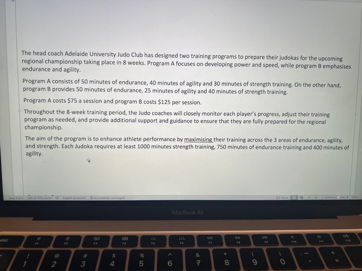 esc
The head coach Adelaide University Judo Club has designed two training programs to prepare their judokas for the upcoming
regional championship taking place in 8 weeks. Program A focuses on developing power and speed, while program B emphasises
endurance and agility.
Program A consists of 50 minutes of endurance, 40 minutes of agility and 30 minutes of strength training. On the other hand,
program B provides 50 minutes of endurance, 25 minutes of agility and 40 minutes of strength training.
Page 5 of 5
Program A costs $75 a session and program B costs $125 per session.
Throughout the 8-week training period, the Judo coaches will closely monitor each player's progress, adjust their training
program as needed, and provide additional support and guidance to ensure that they are fully prepared for the regional
championship.
The aim of the program is to enhance athlete performance by maximising their training across the 3 areas of endurance, agility,
and strength. Each Judoka requires at least 1000 minutes strength training, 750 minutes of endurance training and 400 minutes of
agility.
282 of 1278 words
!
1
FI
4 English (Australia) Accessibility: Investigate
@
2
F2
#3
80
F3
$
4
F4
%
5
F5
MacBook Air
A
6
F6
&
7
8
F7
* 00
8
DII
FB
(
9
DD
F9
Focus
)
0
F10
--▬▬▬▬▬
F11
11)
F12
266%