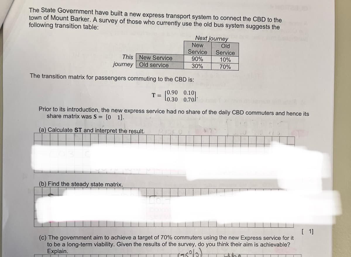 The State Government have built a new express transport system to connect the CBD to the
town of Mount Barker. A survey of those who currently use the old bus system suggests the
following transition table:
This New Service
journey Old service
The transition matrix for passengers commuting to the CBD is:
[0.90 0.101
1030
Next journey
New
Service
90%
30%
T=
(b) Find the steady state matrix.
Prior to its introduction, the new express service had no share of the daily CBD commuters and hence its
share matrix was S = [0 1].
(a) Calculate ST and interpret the result.
Old
Service
10%
70%
[1]
(c) The government aim to achieve a target of 70% commuters using the new Express service for it
to be a long-term viability. Given the results of the survey, do you think their aim is achievable?
Explain.