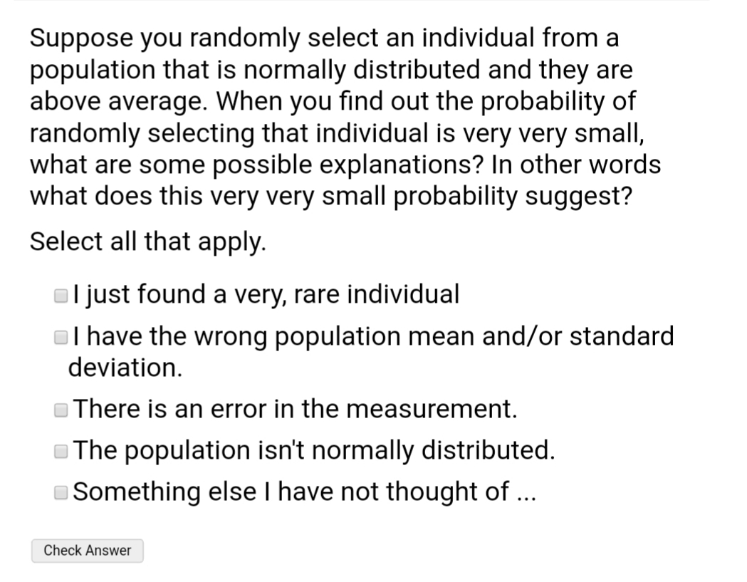 Suppose you randomly select an individual from a
population that is normally distributed and they are
above average. When you find out the probability of
randomly selecting that individual is very very small,
what are some possible explanations? In other words
what does this very very small probability suggest?
Select all that apply.
l just found a very, rare individual
ol have the wrong population mean and/or standard
deviation.
There is an error in the measurement.
OThe population isn't normally distributed.
Something else I have not thought of ...
