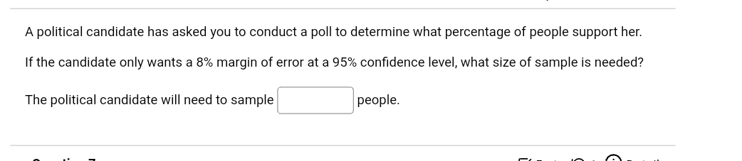 A political candidate has asked you to conduct a poll to determine what percentage of people support her.
If the candidate only wants a 8% margin of error at a 95% confidence level, what size of sample is needed?
The political candidate will need to sample
рeople.

