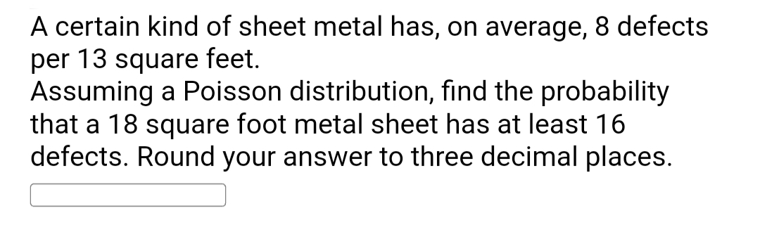 A certain kind of sheet metal has, on average, 8 defects
per 13 square feet.
Assuming a Poisson distribution, find the probability
that a 18 square foot metal sheet has at least 16
defects. Round your answer to three decimal places.
