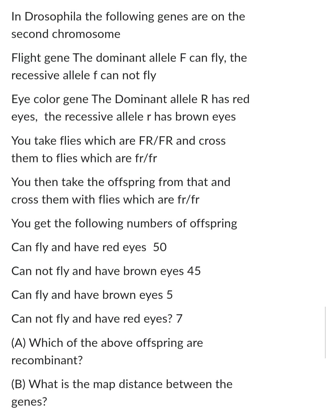 In Drosophila the following genes are on the
second chromosome
Flight gene The dominant allele F can fly, the
recessive allele f can not fly
Eye color gene The Dominant allele R has red
eyes, the recessive allele r has brown eyes
You take flies which are FR/FR and cross
them to flies which are fr/fr
You then take the offspring from that and
cross them with flies which are fr/fr
You get the following numbers of offspring
Can fly and have red eyes 50
Can not fly and have brown eyes 45
Can fly and have brown eyes 5
Can not fly and have red eyes? 7
(A) Which of the above offspring are
recombinant?
(B) What is the map distance between the
genes?