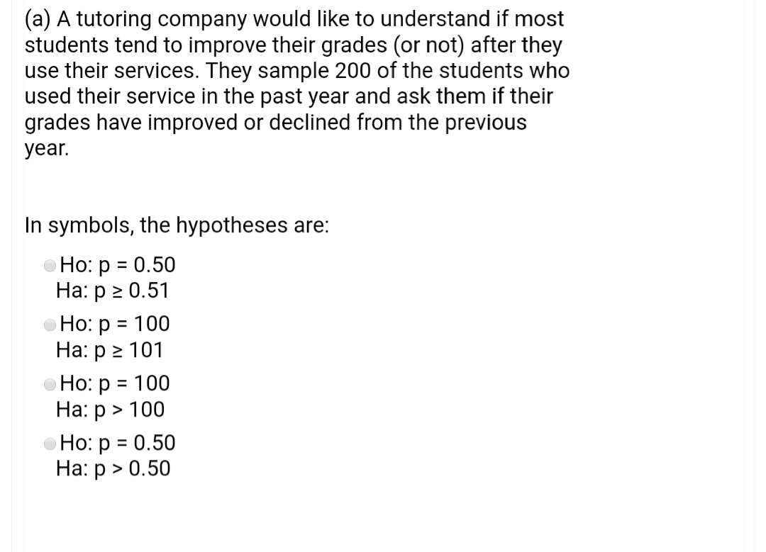(a) A tutoring company would like to understand if most
students tend to improve their grades (or not) after they
use their services. They sample 200 of the students who
used their service in the past year and ask them if their
grades have improved or declined from the previous
year.
In symbols, the hypotheses are:
Ho: p = 0.50
На: р 2 0.51
Но: р %3D 100
На: р > 101
Но: р 3D 100
На: р > 100
Но: р 3D 0.50
На: р > 0.50
