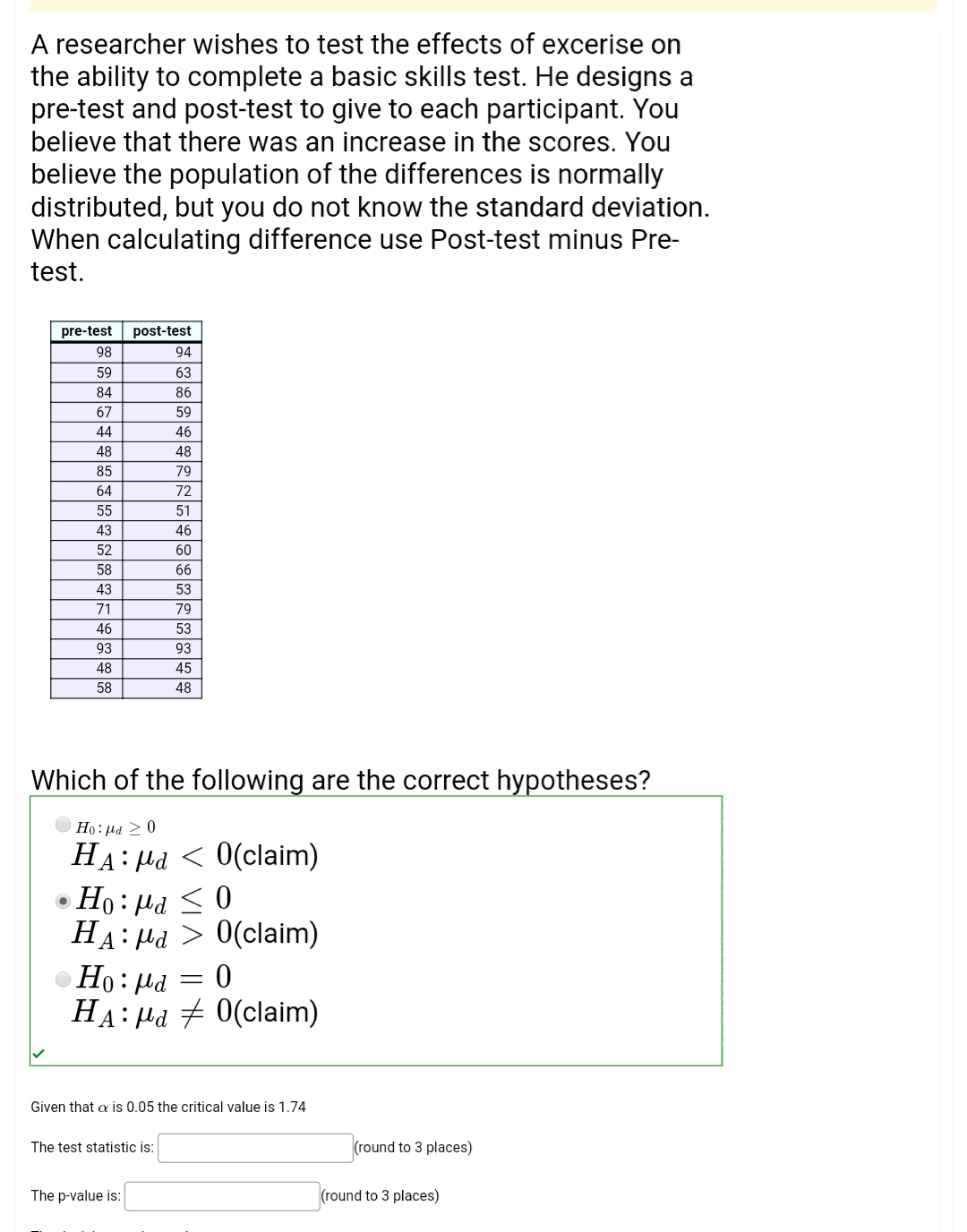 A researcher wishes to test the effects of excerise on
the ability to complete a basic skills test. He designs a
pre-test and post-test to give to each participant. You
believe that there was an increase in the scores. You
believe the population of the differences is normally
distributed, but you do not know the standard deviation.
When calculating difference use Post-test minus Pre-
test.
pre-test
post-test
98
94
59
63
84
86
67
59
44
46
48
48
85
79
64
72
55
51
43
46
52
60
58
66
43
53
71
79
46
53
93
93
48
45
58
48
Which of the following are the correct hypotheses?
Но: ра > 0
HA: Hd < 0(claim)
0 > Prl :0H
HA: Hd > 0(claim)
Но: Ра
HA: Hd 7 0(claim)
Given that a is 0.05 the critical value is 1.74
The test statistic is:
(round to 3 places)
The p-value is:
(round to 3 places)

