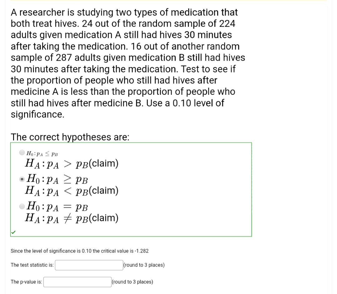A researcher is studying two types of medication that
both treat hives. 24 out of the random sample of 224
adults given medication A still had hives 30 minutes
after taking the medication. 16 out of another random
sample of 287 adults given medication B still had hives
30 minutes after taking the medication. Test to see if
the proportion of people who still had hives after
medicine A is less than the proportion of people who
still had hives after medicine B. Use a 0.10 level of
significance.
The correct hypotheses are:
Ho:PA < PB
НА: РА > рв(claim)
Ho :PA 2 PB
HA:PA
НА:РА < рВ(claim)
• Ho:PA = PB
HA:PA + PB(claim)
Since the level of significance is 0.10 the critical value is -1.282
The test statistic is:
(round to 3 places)
The p-value is:
(round to 3 places)
