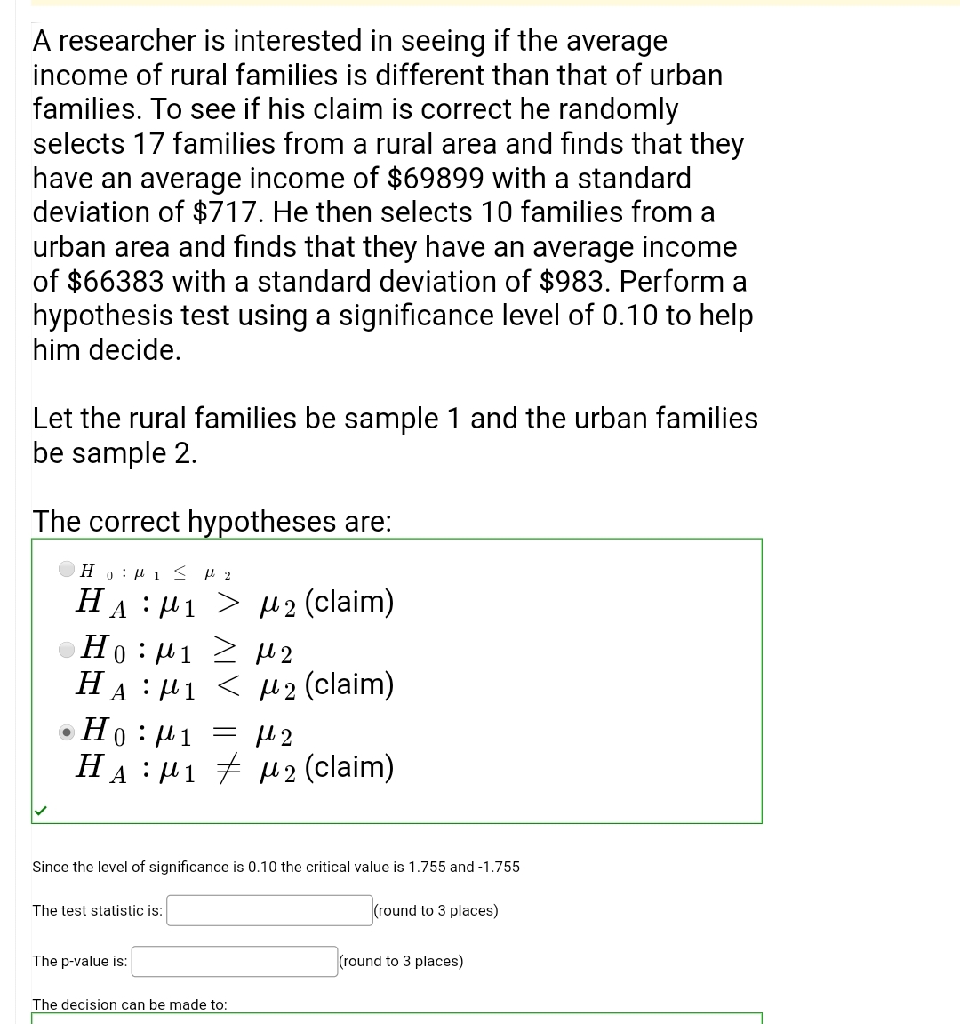 A researcher is interested in seeing if the average
income of rural families is different than that of urban
families. To see if his claim is correct he randomly
selects 17 families from a rural area and finds that they
have an average income of $69899 with a standard
deviation of $717. He then selects 10 families from a
urban area and finds that they have an average income
of $66383 with a standard deviation of $983. Perform a
hypothesis test using a significance level of 0.10 to help
him decide.
