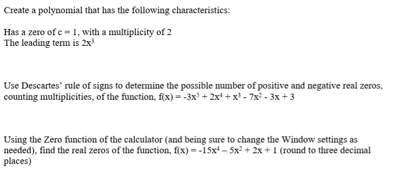 Create a polynomial that has the following characteristics:
Has a zero of c = 1, with a multiplicity of 2
The leading term is 2x³
Use Descartes' rule of signs to determine the possible number of positive and negative real zeros,
counting multiplicities, of the function, f(x) = -3x³ + 2x+ +x³ - 7x? - 3x + 3
Using the Zero function of the calculator (and being sure to change the Window settings as
needed), find the real zeros of the function, f(x) = -15x+ – 5x? + 2x + 1 (round to three decimal
places)
