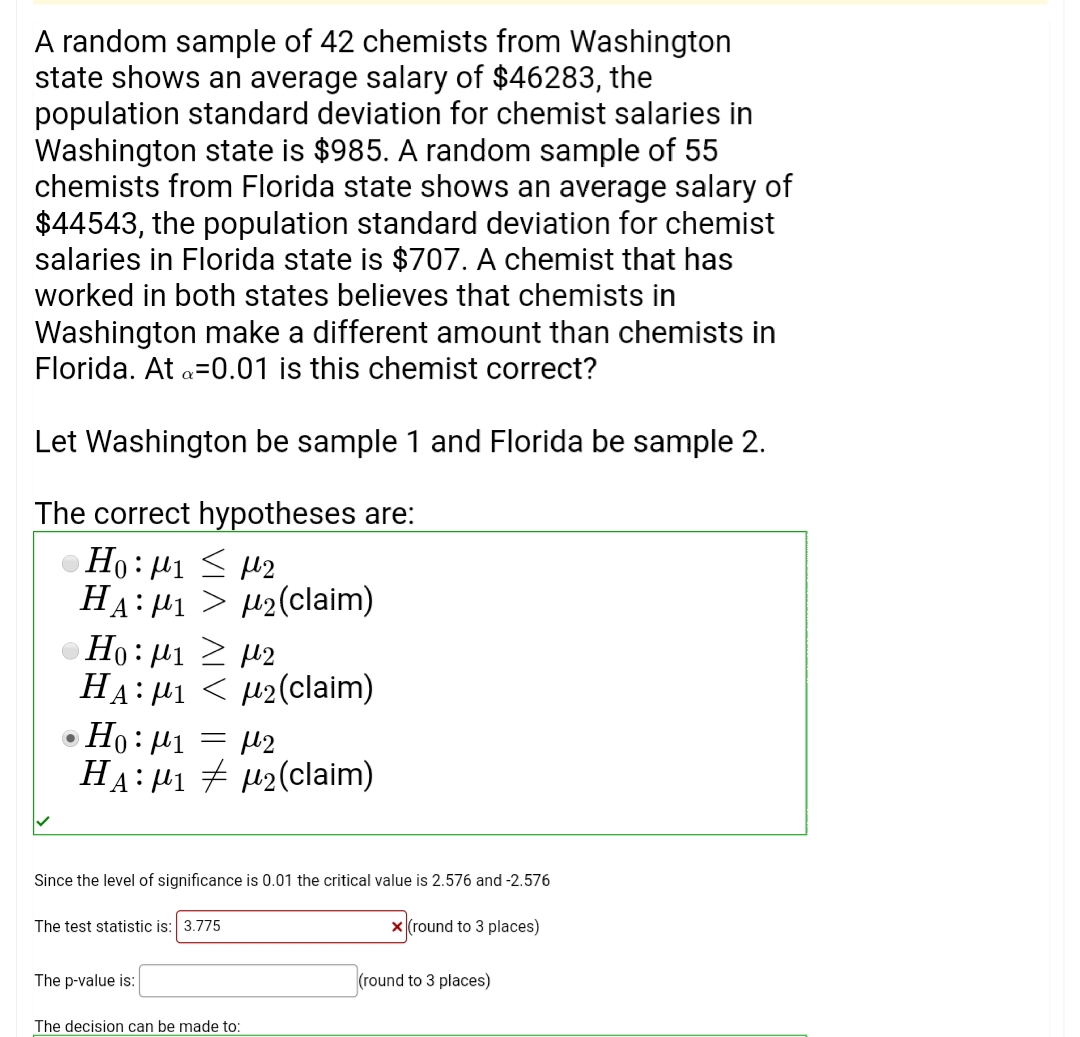 A random sample of 42 chemists from Washington
state shows an average salary of $46283, the
population standard deviation for chemist salaries in
Washington state is $985. A random sample of 55
chemists from Florida state shows an average salary of
$44543, the population standard deviation for chemist
salaries in Florida state is $707. A chemist that has
worked in both states believes that chemists in
Washington make a different amount than chemists in
Florida. At a=0.01 is this chemist correct?
