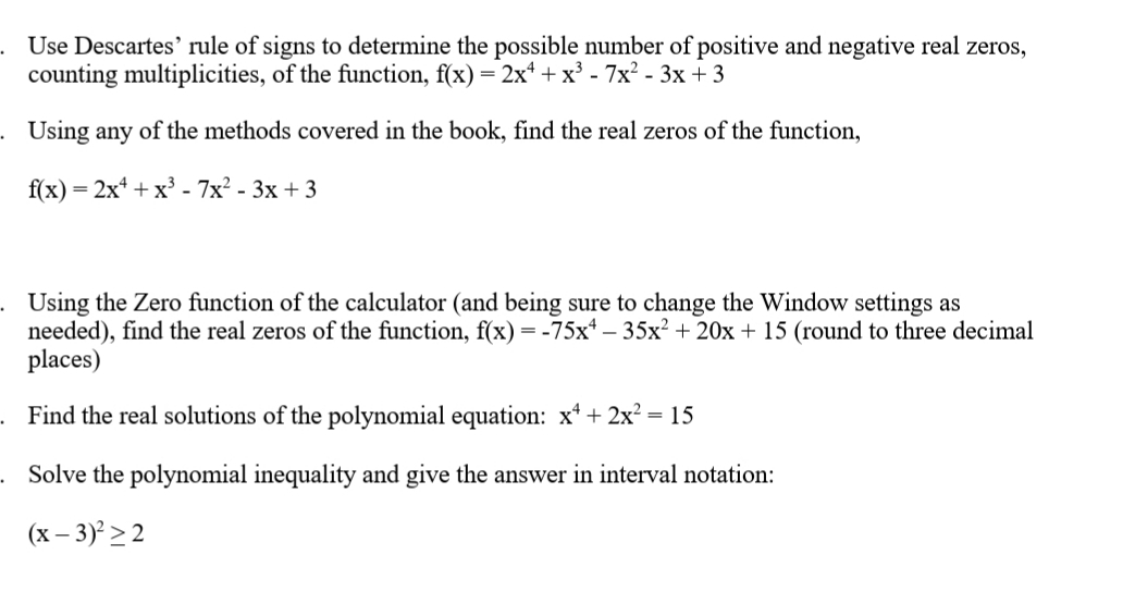 . Use Descartes' rule of signs to determine the possible number of positive and negative real zeros,
counting multiplicities, of the function, f(x) = 2x* + x³ - 7x² - 3x +3
. Using any of the methods covered in the book, find the real zeros of the function,
f(x) = 2x* + x³ - 7x? - 3x + 3
Using the Zero function of the calculator (and being sure to change the Window settings as
needed), find the real zeros of the function, f(x) =-75x* – 35x? + 20x + 15 (round to three decimal
places)
Find the real solutions of the polynomial equation: x* + 2x? = 15
. Solve the polynomial inequality and give the answer in interval notation:
(x – 3)² > 2
