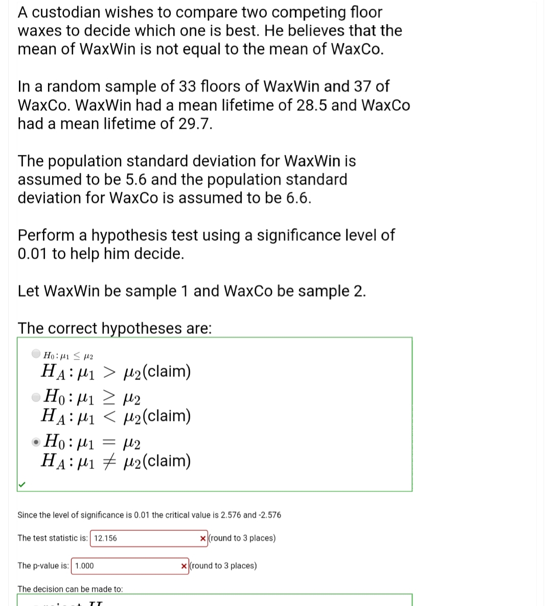 A custodian wishes to compare two competing floor
waxes to decide which one is best. He believes that the
mean of WaxWin is not equal to the mean of WaxCo.
In a random sample of 33 floors of WaxWin and 37 of
WaxCo. WaxWin had a mean lifetime of 28.5 and WaxCo
had a mean lifetime of 29.7.
The population standard deviation for WaxWin is
assumed to be 5.6 and the population standard
deviation for WaxCo is assumed to be 6.6.
