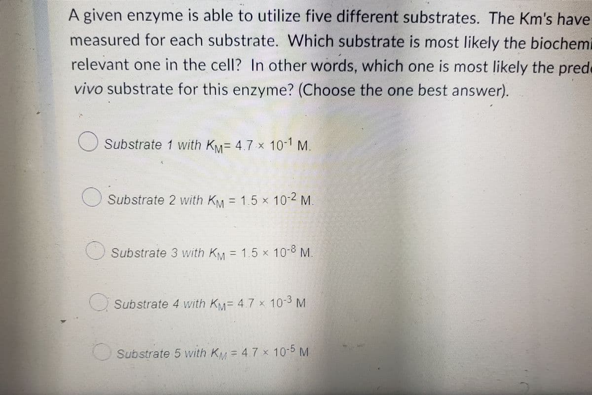 TOM
A given enzyme is able to utilize five different substrates. The Km's have
measured for each substrate. Which substrate is most likely the biochemi
relevant one in the cell? In other words, which one is most likely the pred
vivo substrate for this enzyme? (Choose the one best answer).
Substrate 1 with KM= 4.7 × 10-1 M.
Substrate 2 with Km = 1.5 × 10-2 M.
Substrate 3 with KM = 1.5 x 10-8 M.
×
Substrate 4 with Km= 4.7 × 10-³ M
Substrate 5 with KM = 4. 7 × 10-5 M