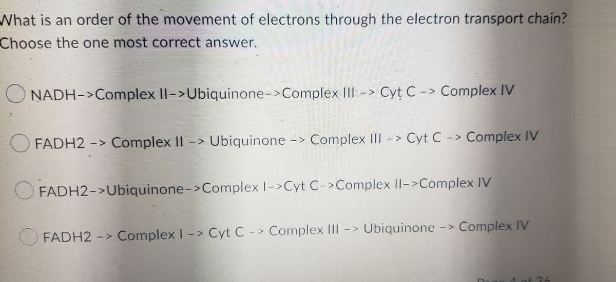 What is an order of the movement of electrons through the electron transport chain?
Choose the one most correct answer.
NADH->Complex II->Ubiquinone->Complex III -> Cyt C -> Complex IV
FADH2 -> Complex II -> Ubiquinone -> Complex III -> Cyt C -> Complex IV
FADH2->Ubiquinone->Complex I->Cyt C->Complex II->Complex IV
FADH2 -> Complex I -> Cyt C -> Complex III -> Ubiquinone -> Complex IV
E
7
