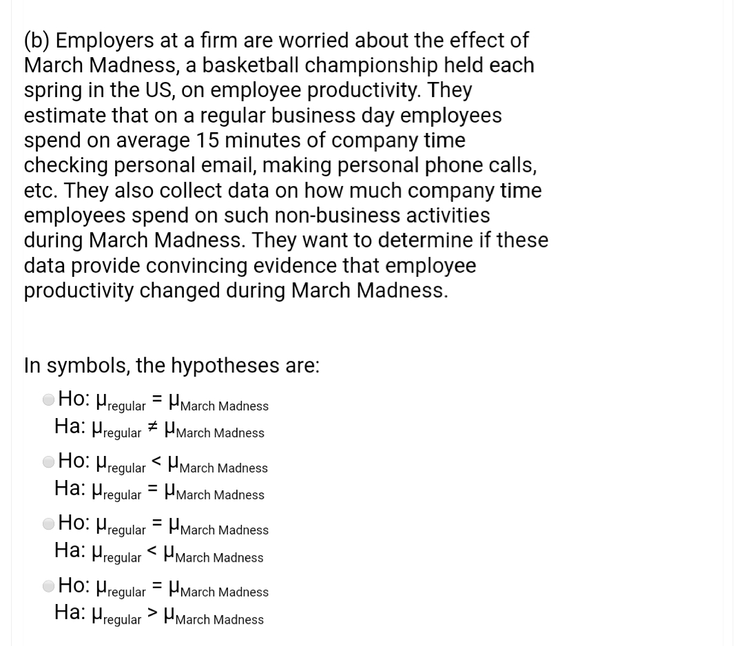 (b) Employers at a firm are worried about the effect of
March Madness, a basketball championship held each
spring in the US, on employee productivity. They
estimate that on a regular business day employees
spend on average 15 minutes of company time
checking personal email, making personal phone calls,
etc. They also collect data on how much company time
employees spend on such non-business activities
during March Madness. They want to determine if these
data provide convincing evidence that employee
productivity changed during March Madness.
In symbols, the hypotheses are:
Ho: Hregular = Hmarch Madness
Ha: Hregular * HMarch Madness
Ho: Hregular < March Madness
Ha: Hregular = Pmarch Madness
Ho: Hregular = PMarch Madness
Ha: Pregular < PMarch Madness
Ho: Hregular = Pmarch Madness
Ha: Hregular> Pmarch Madness
