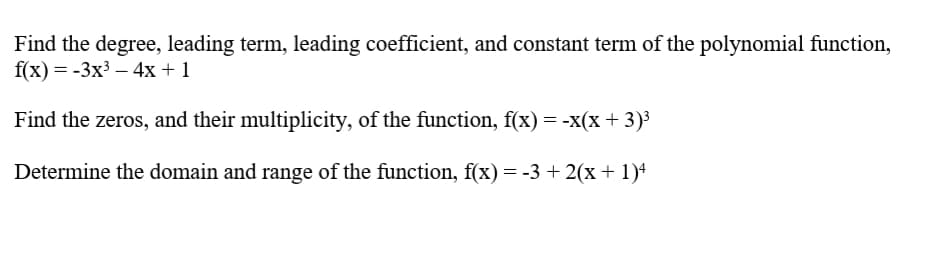 Find the degree, leading term, leading coefficient, and constant term of the polynomial function,
f(x) = -3x3 – 4x + 1
Find the zeros, and their multiplicity, of the function, f(x) = -x(x + 3)³
Determine the domain and range of the function, f(x) = -3 + 2(x + 1)4
