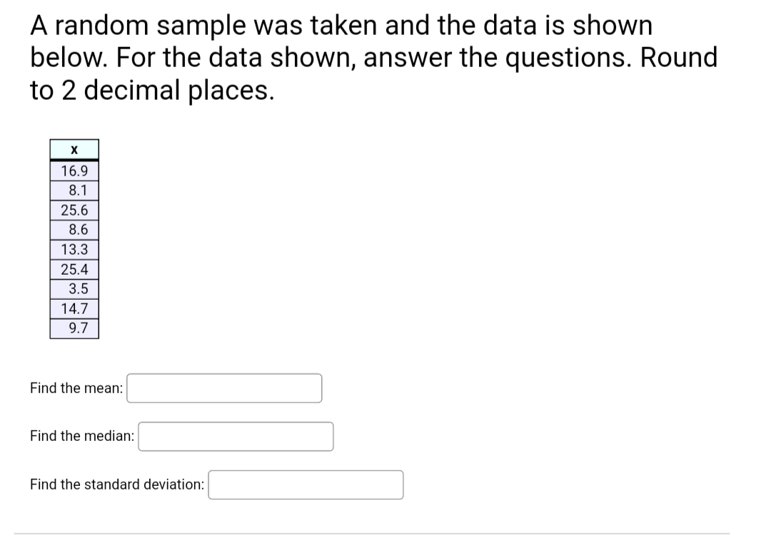 A random sample was taken and the data is shown
below. For the data shown, answer the questions. Round
to 2 decimal places.
16.9
8.1
25.6
8.6
13.3
25.4
3.5
14.7
9.7
Find the mean:
Find the median:
Find the standard deviation:
