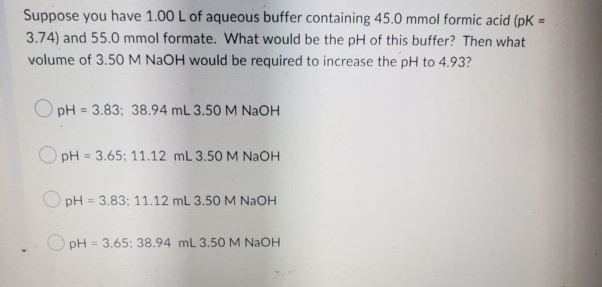Suppose you have 1.00 L of aqueous buffer containing 45.0 mmol formic acid (pK =
3.74) and 55.0 mmol formate. What would be the pH of this buffer? Then what
volume of 3.50 M NaOH would be required to increase the pH to 4.93?
OpH = 3.83; 38.94 mL 3.50 M NaOH
OpH = 3.65; 11.12 mL 3.50 M NaOH
OpH = 3.83; 11.12 mL 3.50 M NaOH
pH = 3.65; 38.94 mL 3.50 M NaOH