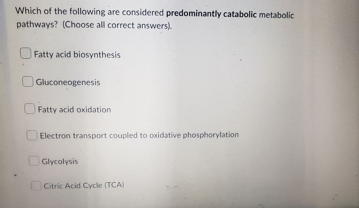 Which of the following are considered predominantly catabolic metabolic
pathways? (Choose all correct answers).
Fatty acid biosynthesis
Gluconeogenesis
Fatty acid oxidation
Electron transport coupled to oxidative phosphorylation
Glycolysis
Citric Acid Cycle (TCA)