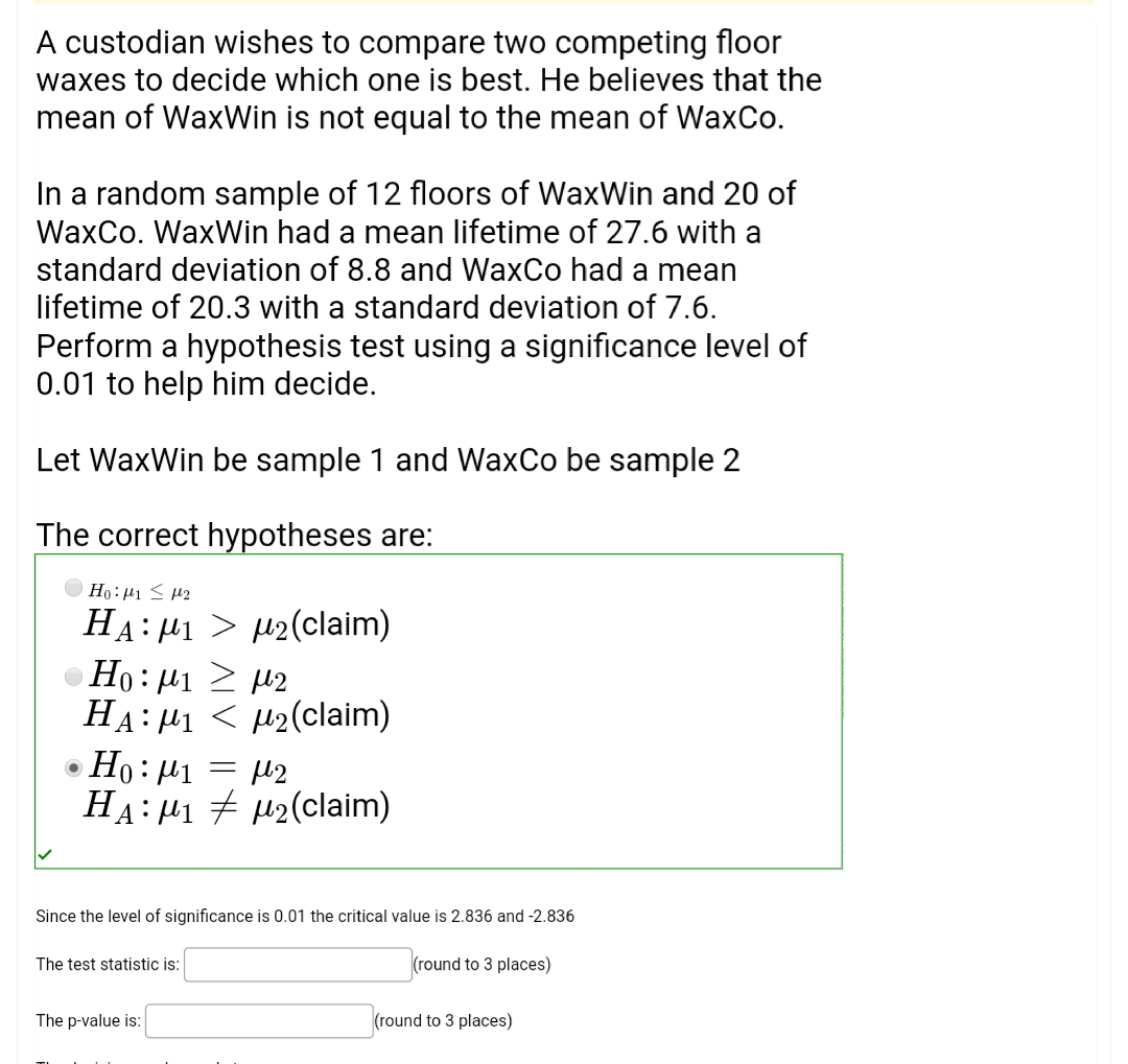 A custodian wishes to compare two competing floor
waxes to decide which one is best. He believes that the
mean of WaxWin is not equal to the mean of WaxCo.
In a random sample of 12 floors of WaxWin and 20 of
WaxCo. WaxWin had a mean lifetime of 27.6 with a
standard deviation of 8.8 and WaxCo had a mean
lifetime of 20.3 with a standard deviation of 7.6.
Perform a hypothesis test using a significance level of
0.01 to help him decide.
Let WaxWin be sample 1 and WaxCo be sample 2
The correct hypotheses are:
HA: P1 > µ2(claim)
Ho: µ1 2 µ2
HA: µ1 < µ2(claim)
Ho: µ1 = µ2
HA: H1 + H2(claim)
Since the level of significance is 0.01 the critical value is 2.836 and -2.836
The test statistic is:
(round to 3 places)
The p-value is:
(round to 3 places)
