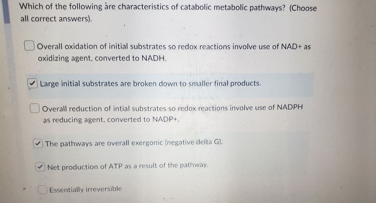 Which of the following are characteristics of catabolic metabolic pathways? (Choose
all correct answers).
Overall oxidation of initial substrates so redox reactions involve use of NAD+ as
oxidizing agent, converted to NADH.
Large initial substrates are broken down to smaller final products.
Overall reduction of intial substrates so redox reactions involve use of NADPH
as reducing agent, converted to NADP+.
The pathways are overall exergonic (negative delta G).
Net production of ATP as a result of the pathway.
Essentially irreversible