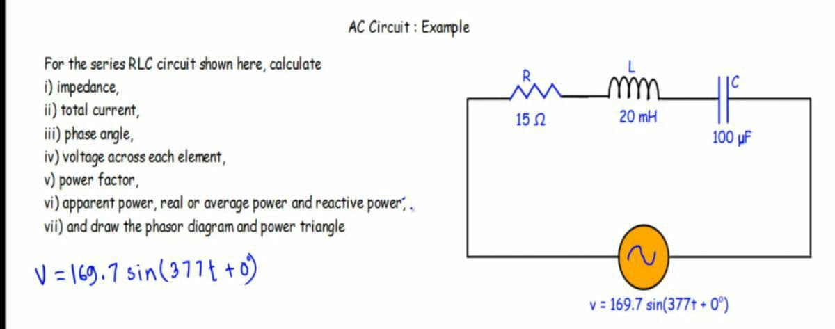 AC Circuit : Example
For the series RLC circuit shown here, calculate
i) impedance,
ii) total current,
ii) phase angle,
iv) voltage across each element,
v) power factor,
vi) apparent power, real or average power and reactive power,,
vii) and draw the phasor diagram and power triangle
15 2
20 mH
100 µF
V= 169.7 sin(377t +o)
v = 169.7 sin(377t + 0°)
