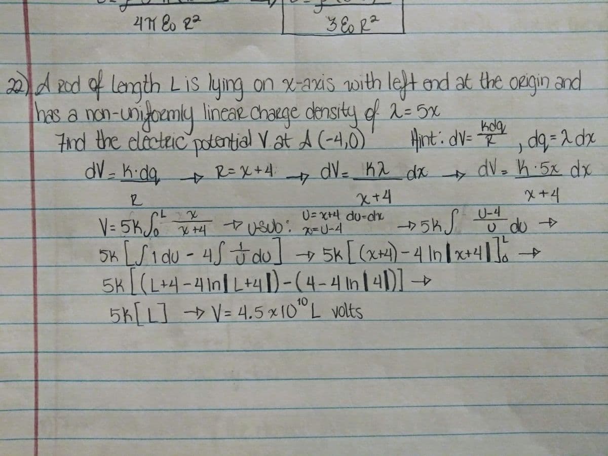 potential Vat A (-4,0)
2)d20d lemth Lis lying on x-axis with let end at the origin and
Pod
bas a non-uniyoemly lincae chacge donsity f 2= 5x
7nd the electeic'poontial Vat A (-4,0)
dV-K.da R=X+4.
ORigin and
lineaR chaRge
densi
23D5X
Anti dV= , dg= 2 dx
dV- K2 dx
dV3 h 5x dx
4>
4>
x+4
メ+4
V= 5KS"
5K LSi du - 45Jdu 5k [ (x)-4 In/x+41
5k/(L+4-41n/L+41)-(4-4 In141)]
5k[L]→V=4,5 ×10"L volts
U-4
C.
U=X+H du-ch
ヤUSU0 x=U-4
カ5%J 5do
10
%=D4.5x1O
