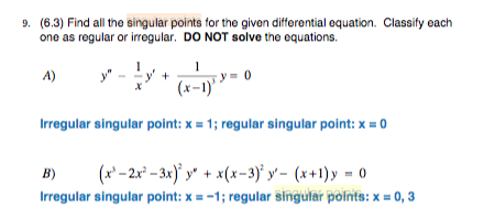 9. (6.3) Find all the singular points for the given differential equation. Classify each
one as regular or irregular. DO NOT solve the equations.
y = 0
(x-1)
A)
Irregular singular point: x = 1; regular singular point: x = 0
(x' – 2x° – 3x)' y" + x(x=3)' y' - (x+1)y = 0
B)
Irregular singular point: x = -1; regular singular points: x = 0, 3
